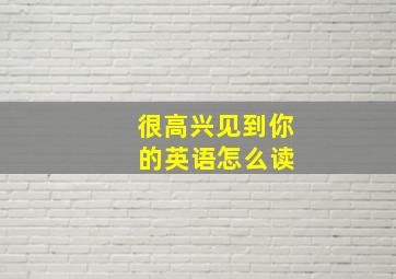 很高兴见到你 的英语怎么读